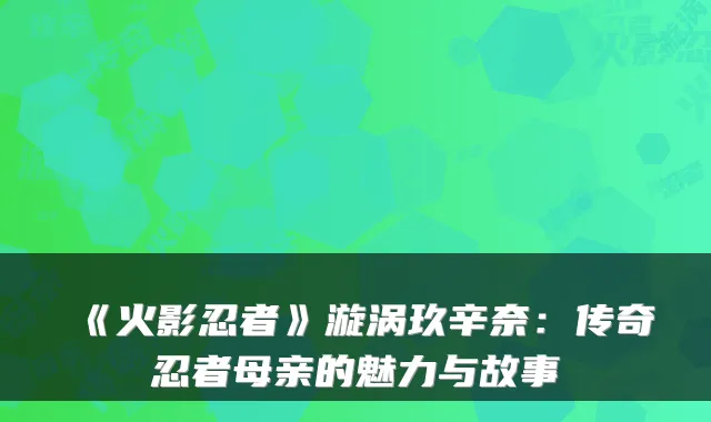 《火影忍者》漩涡玖辛奈：传奇忍者母亲的魅力与故事