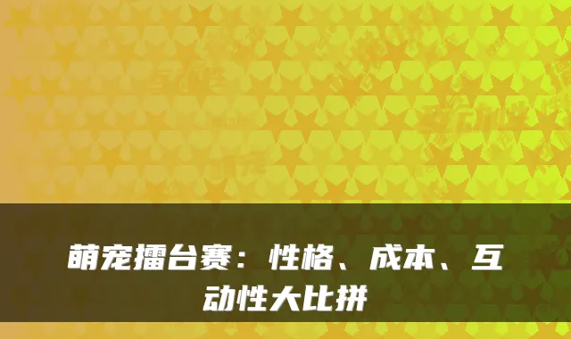 萌宠擂台赛：性格、成本、互动性大比拼