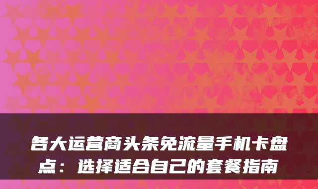 各大运营商头条免流量手机卡盘点：选择适合自己的套餐指南