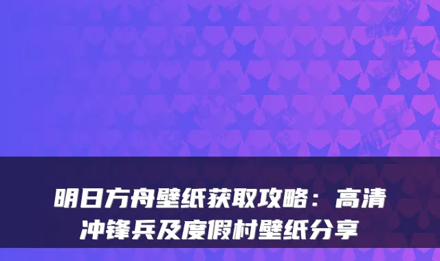 明日方舟壁纸获取攻略：高清冲锋兵及度假村壁纸分享