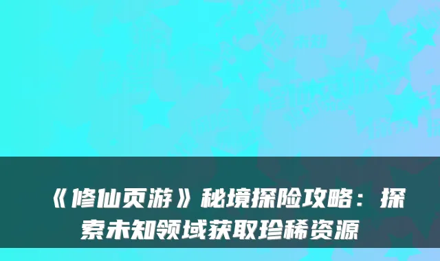 《修仙页游》秘境探险攻略:探索未知领域获取珍稀资源