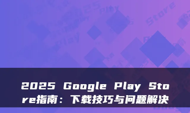 2025 Google Play Store指南：下载技巧与问题解决