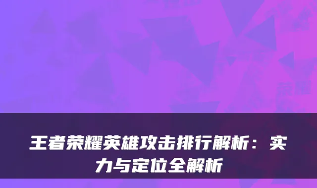 王者荣耀英雄攻击排行解析：实力与定位全解析