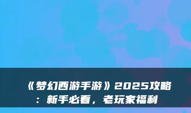 《梦幻西游手游》2025攻略：新手必看，老玩家福利