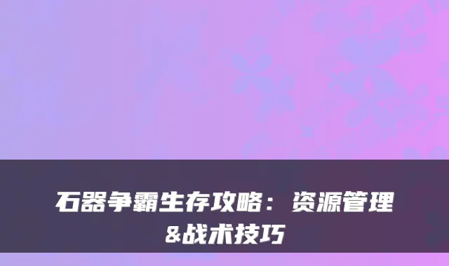石器争霸生存攻略：资源管理&战术技巧