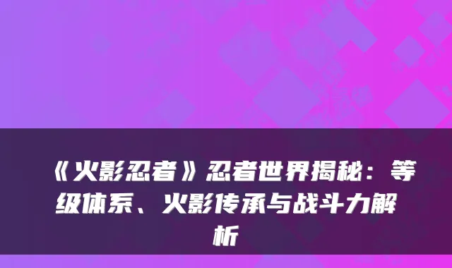 《火影忍者》忍者世界揭秘：等级体系、火影传承与战斗力解析