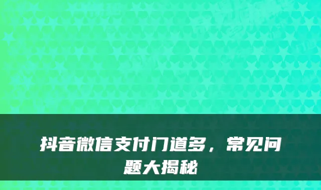 抖音微信支付门道多,常见问题大揭秘