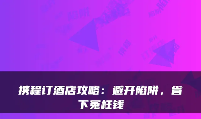 携程订酒店攻略:避开陷阱,省下冤枉钱