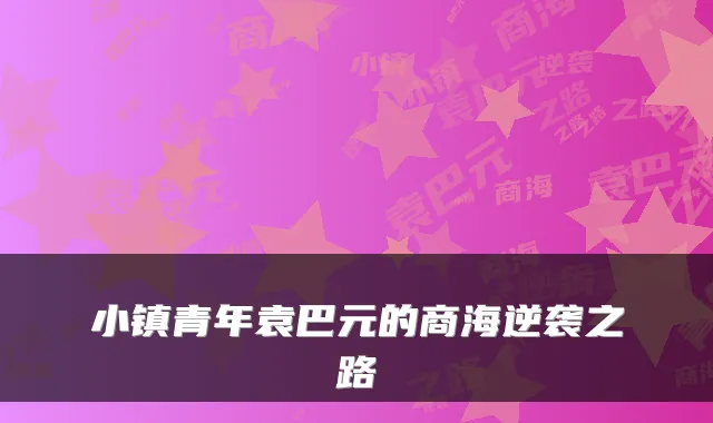 小镇青年袁巴元的商海逆袭之路