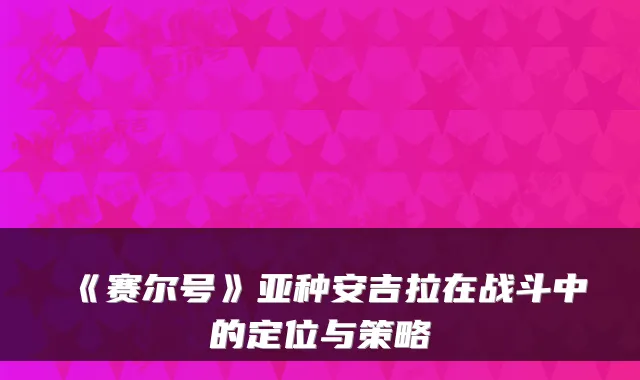 《赛尔号》亚种安吉拉在战斗中的定位与策略