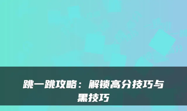 跳一跳攻略：解锁高分技巧与黑技巧