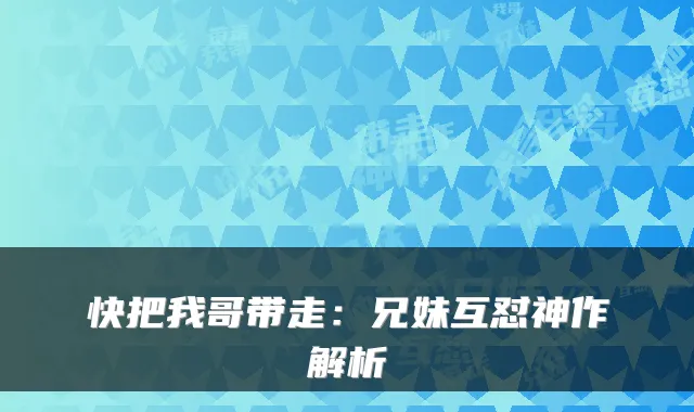 快把我哥带走:兄妹互怼神作解析