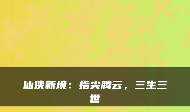 仙侠新境:指尖腾云,三生三世