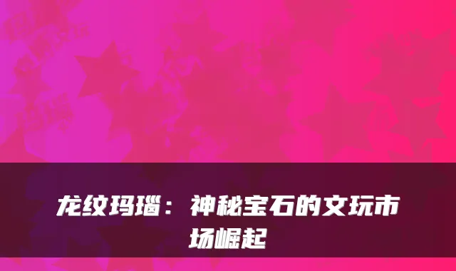 龙纹玛瑙：神秘宝石的文玩市场崛起