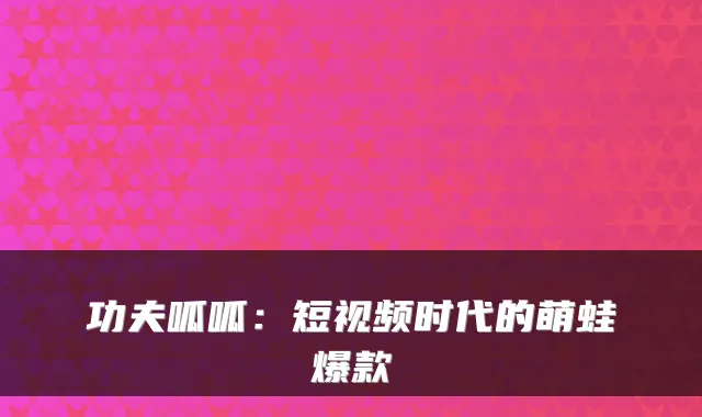 功夫呱呱：短视频时代的萌蛙爆款