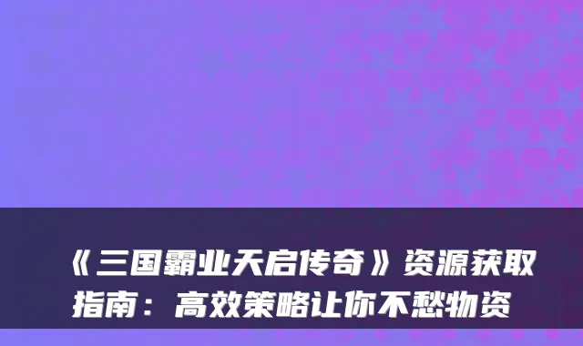《三国霸业天启传奇》资源获取指南：高效策略让你不愁物资