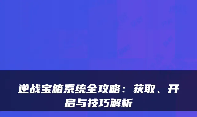 逆战宝箱系统全攻略:获取、开启与技巧解析