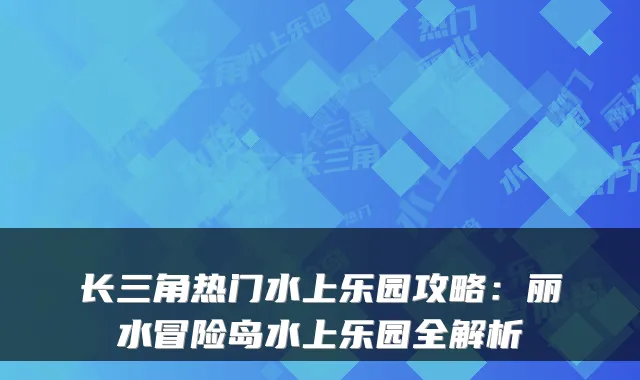 长三角热门水上乐园攻略：丽水冒险岛水上乐园全解析