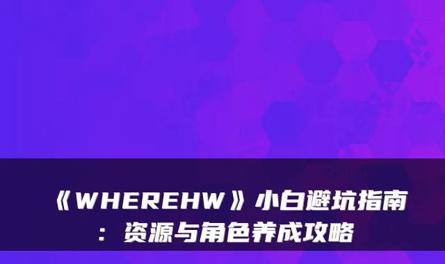 《WHEREHW》小白避坑指南：资源与角色养成攻略