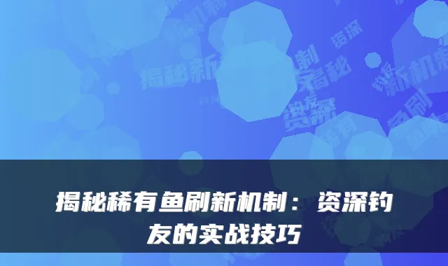 揭秘稀有鱼刷新机制：资深钓友的实战技巧