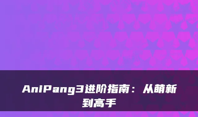 AniPang3进阶指南：从萌新到高手