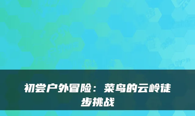 初尝户外冒险:菜鸟的云岭徒步挑战