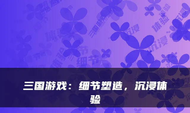 三国游戏：细节塑造，沉浸体验