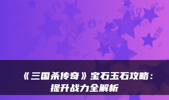 《三国杀传奇》宝石玉石攻略：提升战力全解析