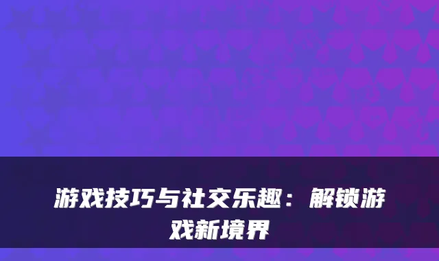 游戏技巧与社交乐趣：解锁游戏新境界