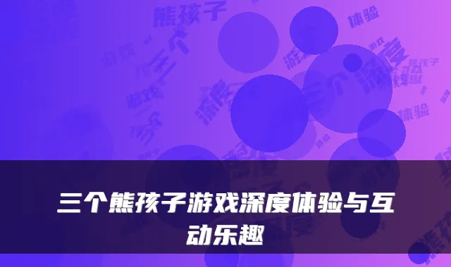 三个熊孩子游戏深度体验与互动乐趣