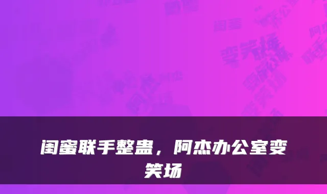 闺蜜联手整蛊，阿杰办公室变笑场