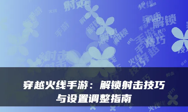 穿越火线手游：解锁射击技巧与设置调整指南