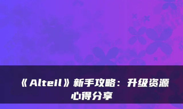 《Alteil》新手攻略：升级资源心得分享