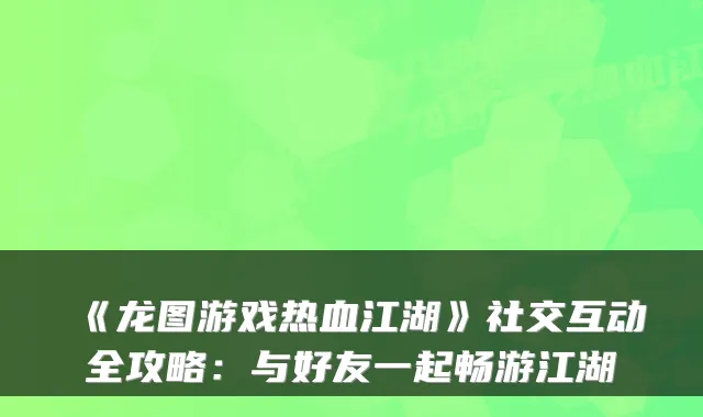 《龙图游戏热血江湖》社交互动全攻略：与好友一起畅游江湖