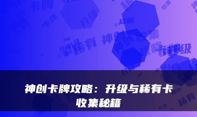 神创卡牌攻略：升级与稀有卡收集秘籍