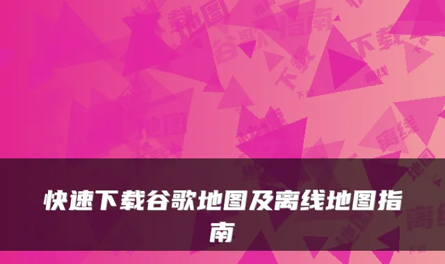 快速下载谷歌地图及离线地图指南