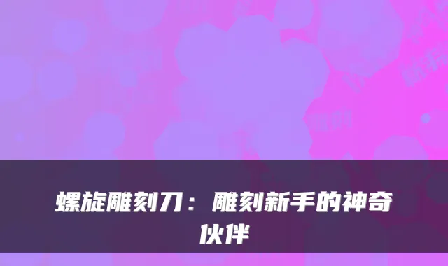 螺旋雕刻刀：雕刻新手的神奇伙伴