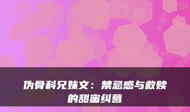 伪骨科兄妹文：禁忌感与救赎的甜蜜纠葛