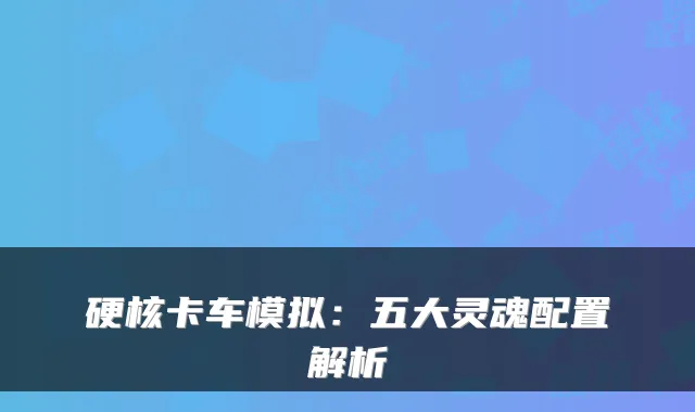 硬核卡车模拟：五大灵魂配置解析