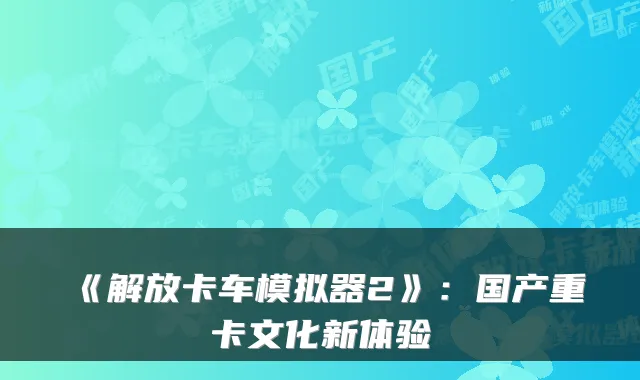《解放卡车模拟器2》：国产重卡文化新体验