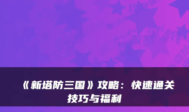 《新塔防三国》攻略：快速通关技巧与福利