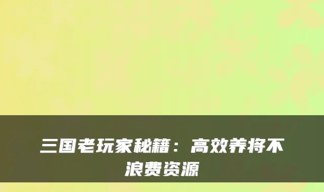 三国老玩家秘籍：高效养将不浪费资源