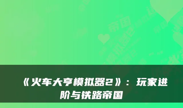 《火车大亨模拟器2》：玩家进阶与铁路帝国