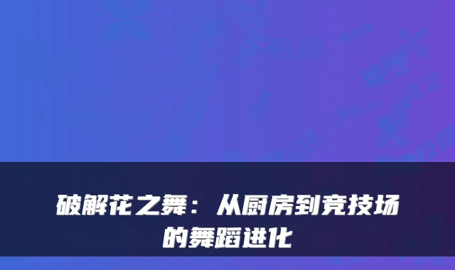破解花之舞：从厨房到竞技场的舞蹈进化