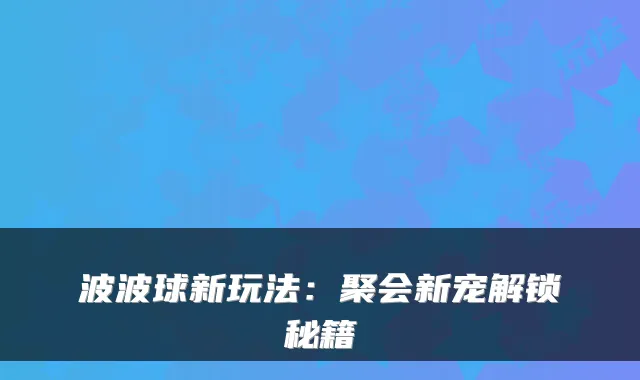 波波球新玩法：聚会新宠解锁秘籍