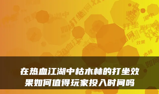 在热血江湖中枯木林的打坐效果如何值得玩家投入时间吗