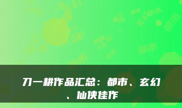 刀一耕作品汇总：都市、玄幻、仙侠佳作