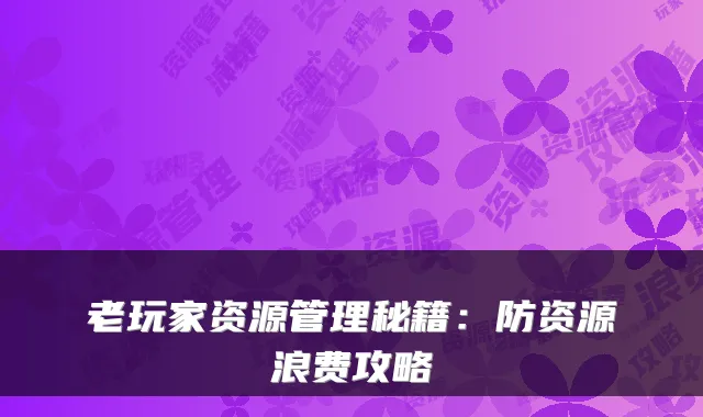 老玩家资源管理秘籍：防资源浪费攻略