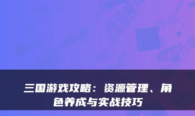 三国游戏攻略：资源管理、角色养成与实战技巧