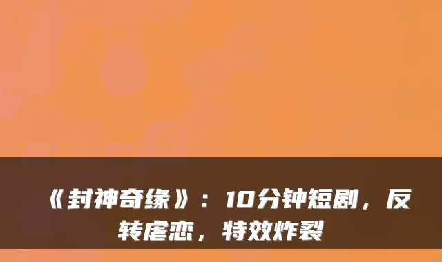 《封神奇缘》：10分钟短剧，反转虐恋，特效炸裂